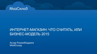 ИНТЕРНЕТ-­МАГАЗИН:  ЧТО  СЧИТАТЬ,  ИЛИ  
БИЗНЕС-­МОДЕЛЬ  2015
Аскар  Рахимбердиев
МойСклад
 