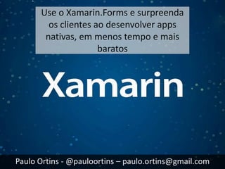 Use o Xamarin.Forms e surpreenda
os clientes ao desenvolver apps
nativas, em menos tempo e mais
baratos
Paulo Ortins - @pauloortins – paulo.ortins@gmail.com
 