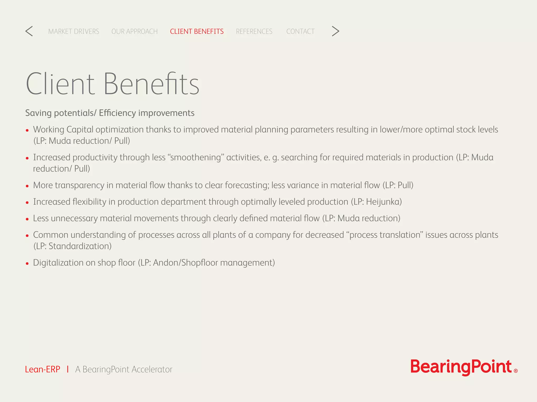 Client Beneﬁts
Saving potentials/ Efficiency improvements
• Working Capital optimization thanks to improved material planning parameters resulting in lower/more optimal stock levels
(LP: Muda reduction/ Pull)
• Increased productivity through less “smoothening” activities, e. g. searching for required materials in production (LP: Muda
reduction/ Pull)
• More transparency in material ﬂow thanks to clear forecasting; less variance in material ﬂow (LP: Pull)
• Increased ﬂexibility in production department through optimally leveled production (LP: Heijunka)
• Less unnecessary material movements through clearly deﬁned material ﬂow (LP: Muda reduction)
• Common understanding of processes across all plants of a company for decreased “process translation” issues across plants
(LP: Standardization)
• Digitalization on shop ﬂoor (LP: Andon/Shopﬂoor management)
Lean-ERP | A BearingPoint Accelerator
CLIENT BENEFITSOUR APPROACHMARKET DRIVERS REFERENCES CONTACT< >
 