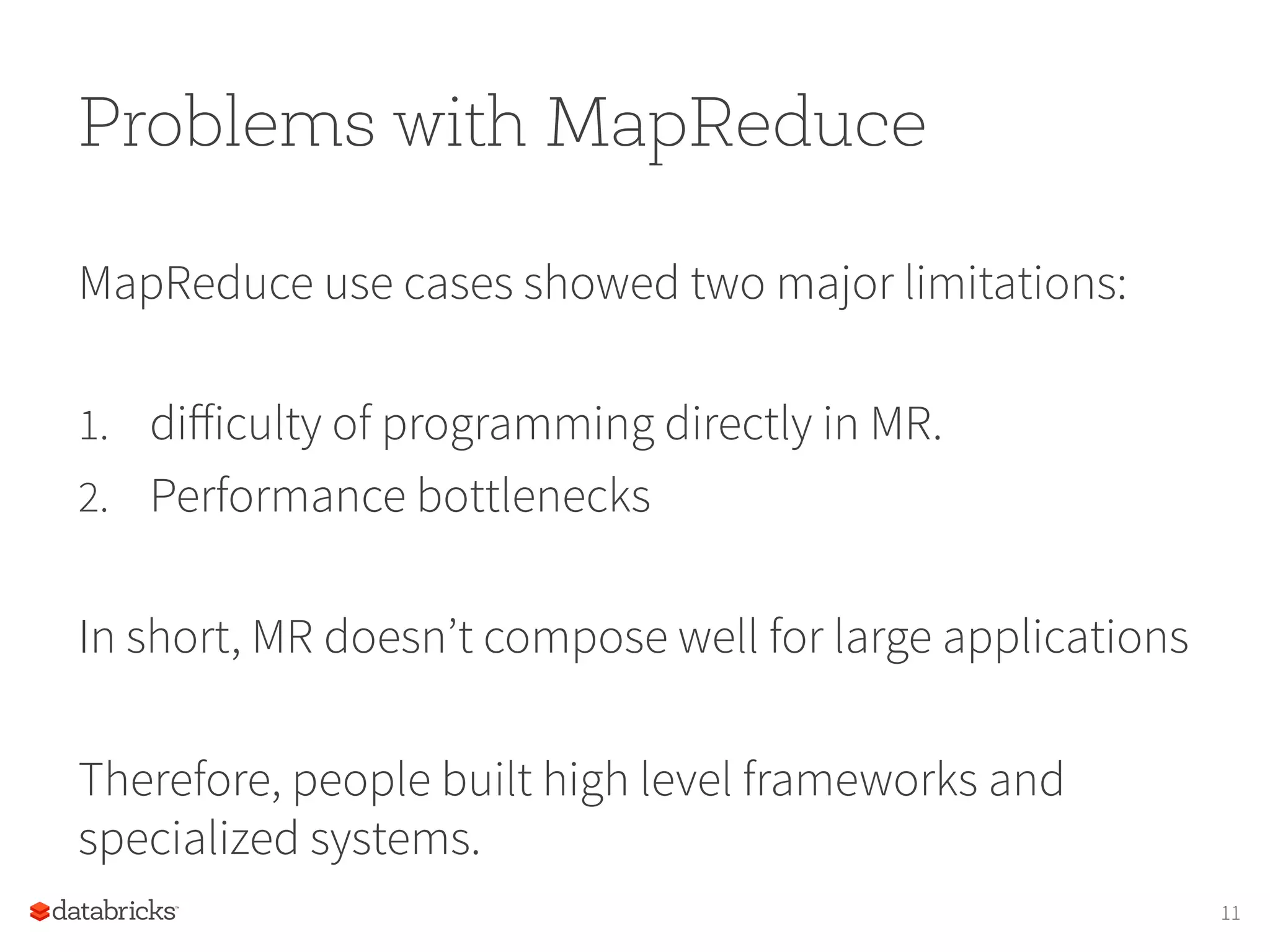 Problems with MapReduce MapReduce use cases showed two major limitations: 1.  diﬀiculty of programming directly in MR. 2.  Performance bottlenecks In short, MR doesn’t compose well for large applications Therefore, people built high level frameworks and specialized systems. 11 