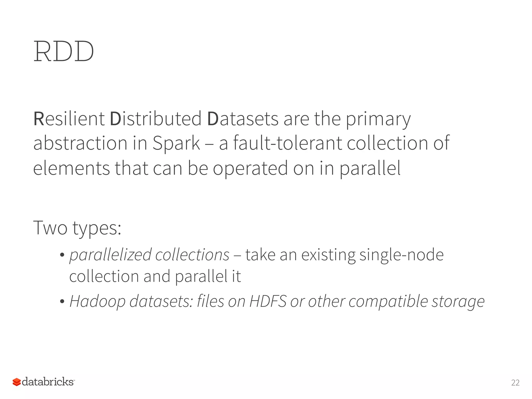 RDD Resilient Distributed Datasets are the primary abstraction in Spark – a fault-tolerant collection of elements that can be operated on in parallel Two types: • parallelized collections – take an existing single-node collection and parallel it • Hadoop datasets: files on HDFS or other compatible storage 22 