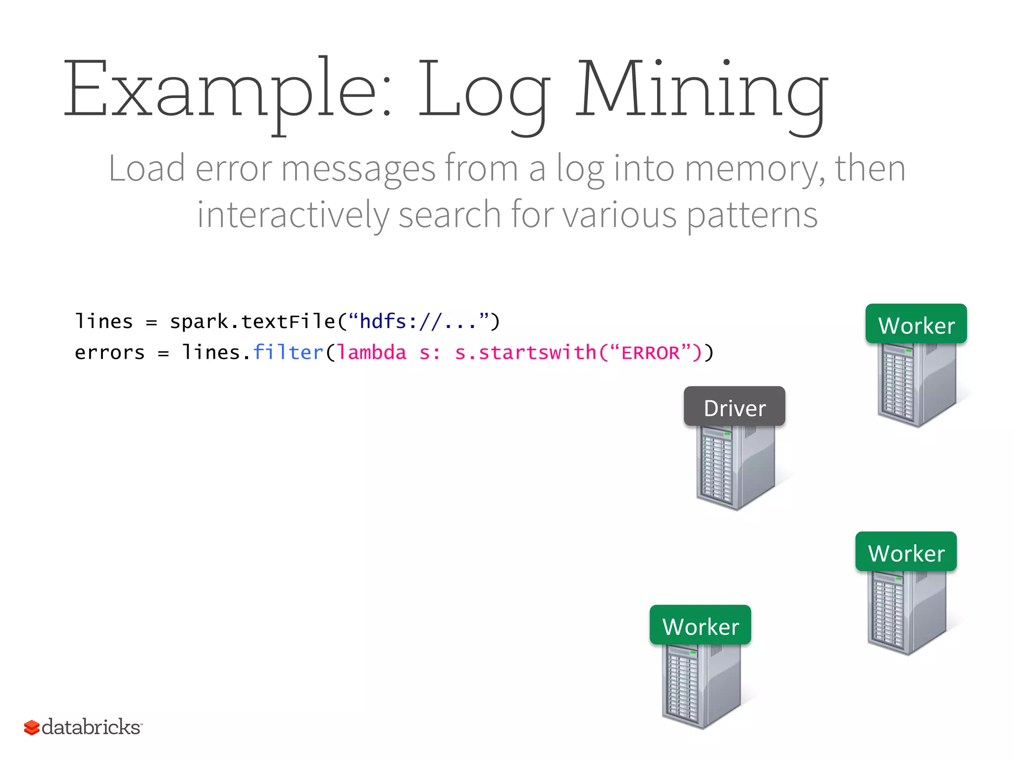 Example: Log Mining Load error messages from a log into memory, then interactively search for various patterns lines = spark.textFile(“hdfs://...”) errors = lines.filter(lambda s: s.startswith(“ERROR”)) Worker   Worker   Worker   Driver   