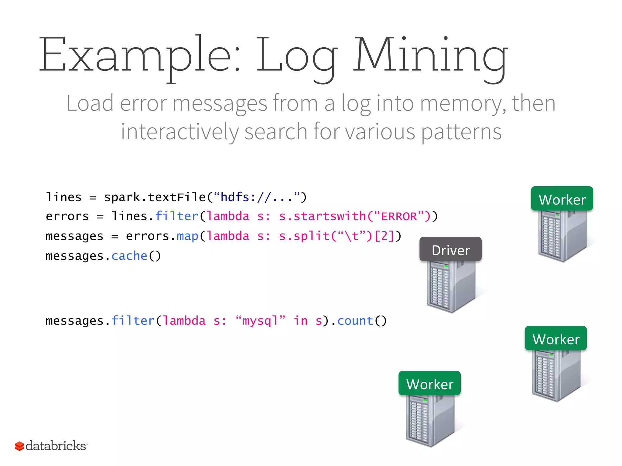 Example: Log Mining Load error messages from a log into memory, then interactively search for various patterns lines = spark.textFile(“hdfs://...”) errors = lines.filter(lambda s: s.startswith(“ERROR”)) messages = errors.map(lambda s: s.split(“t”)[2]) messages.cache() Worker   Worker   Worker   Driver   messages.filter(lambda s: “mysql” in s).count() 