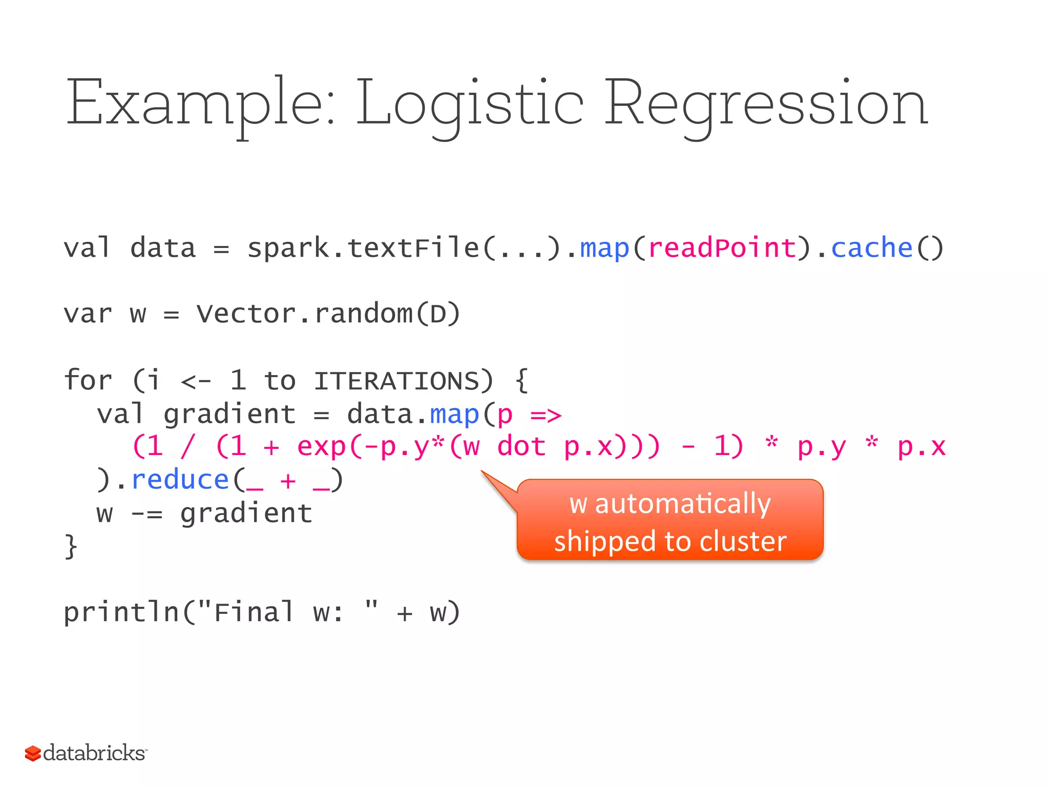 Example: Logistic Regression val data = spark.textFile(...).map(readPoint).cache() var w = Vector.random(D) for (i <- 1 to ITERATIONS) { val gradient = data.map(p => (1 / (1 + exp(-p.y*(w dot p.x))) - 1) * p.y * p.x ).reduce(_ + _) w -= gradient } println("Final w: " + w) w  automa5cally   shipped  to  cluster   