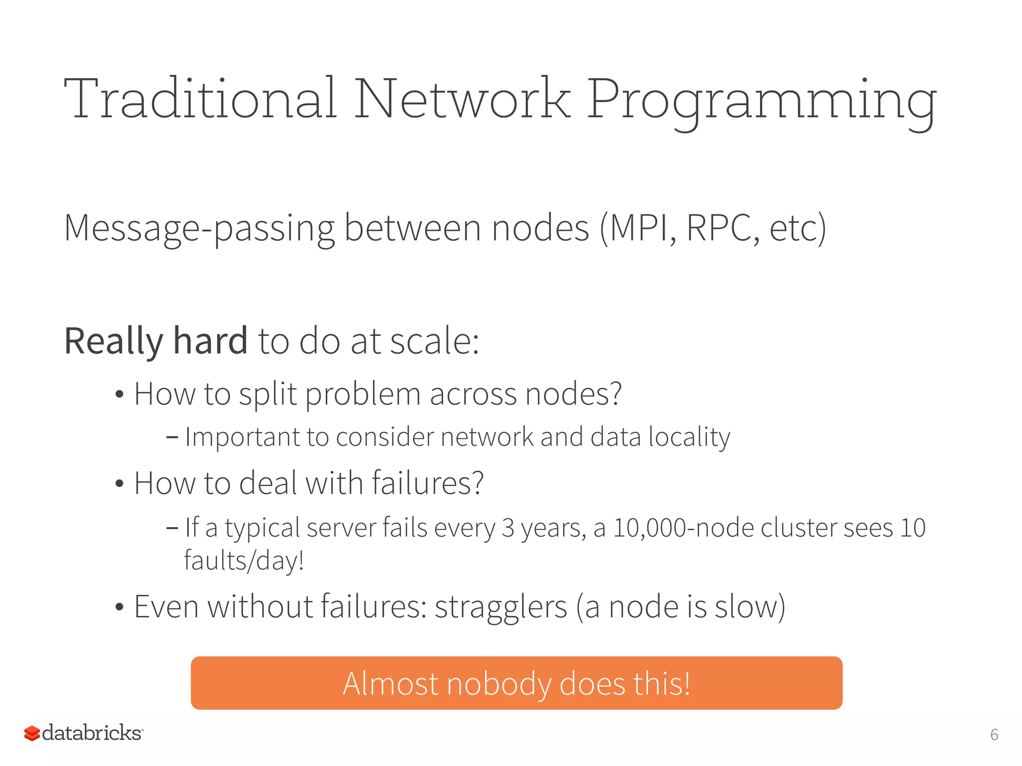 Traditional Network Programming Message-passing between nodes (MPI, RPC, etc) Really hard to do at scale: • How to split problem across nodes? – Important to consider network and data locality • How to deal with failures? – If a typical server fails every 3 years, a 10,000-node cluster sees 10 faults/day! • Even without failures: stragglers (a node is slow) Almost nobody does this! 6 