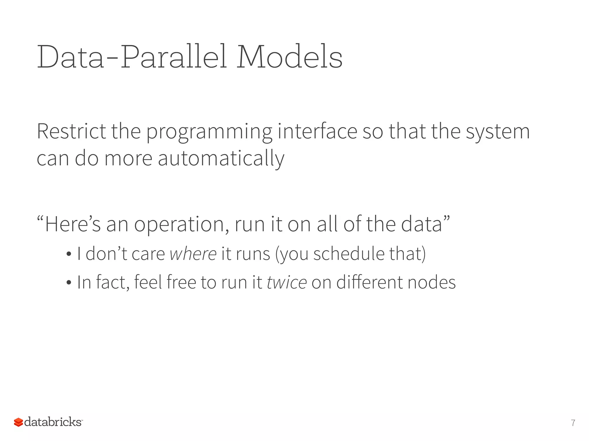 Data-Parallel Models Restrict the programming interface so that the system can do more automatically “Here’s an operation, run it on all of the data” • I don’t care where it runs (you schedule that) • In fact, feel free to run it twice on diﬀerent nodes 7 