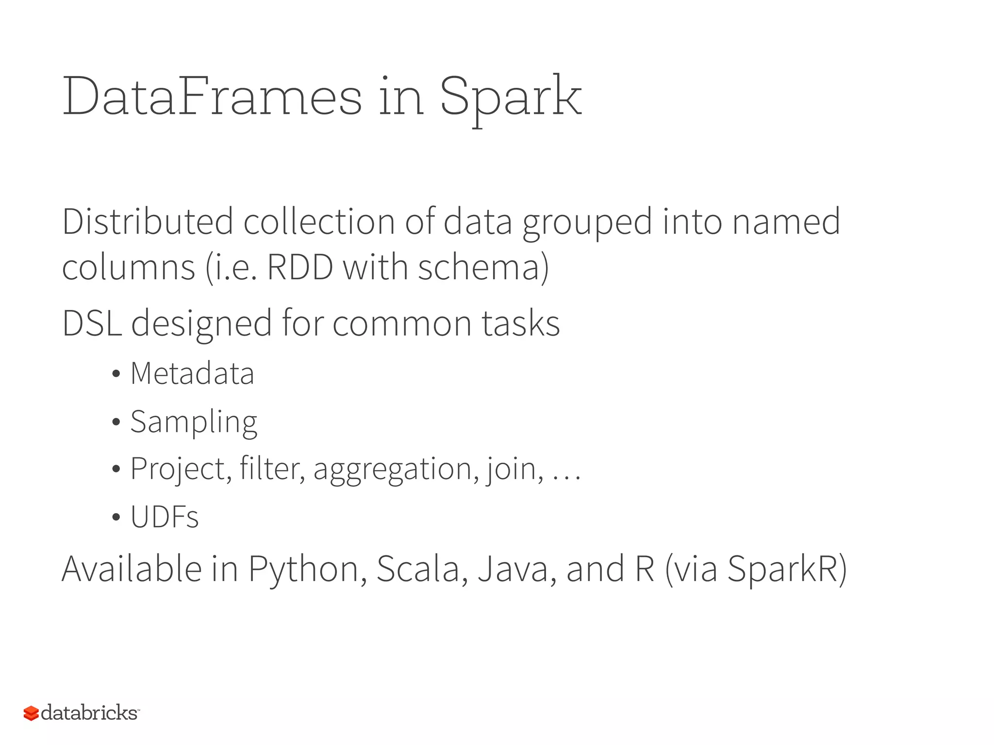 DataFrames in Spark Distributed collection of data grouped into named columns (i.e. RDD with schema) DSL designed for common tasks • Metadata • Sampling • Project, filter, aggregation, join, … • UDFs Available in Python, Scala, Java, and R (via SparkR) 70 