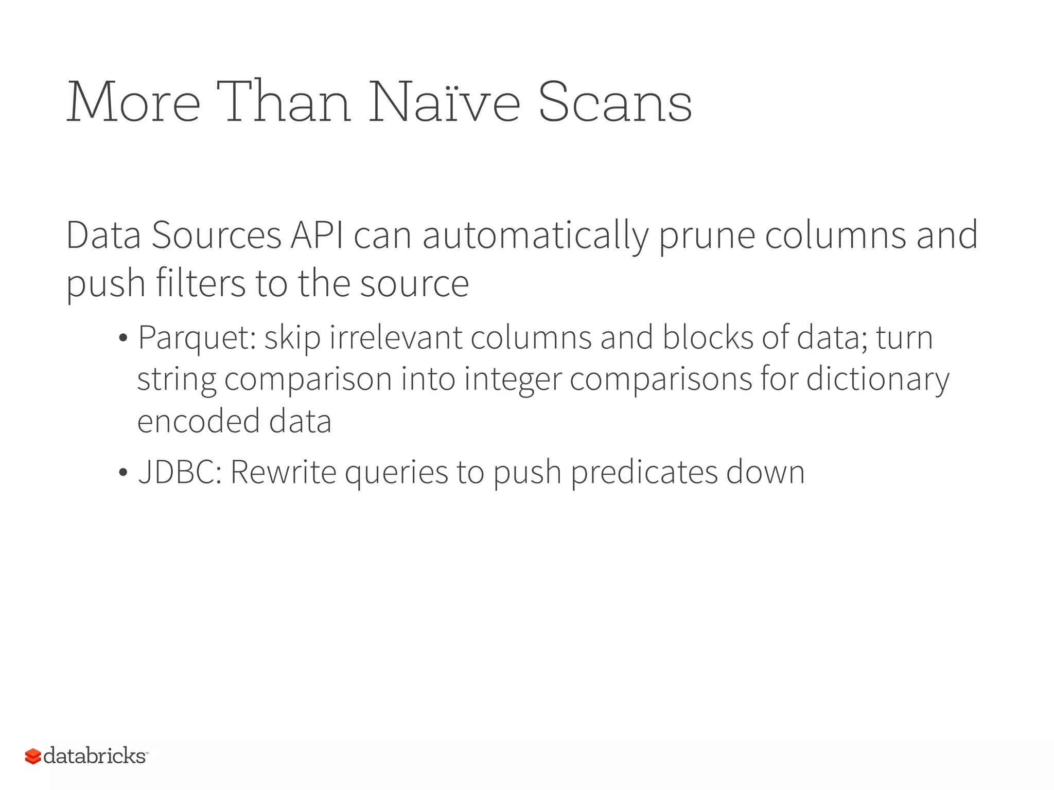More Than Naïve Scans Data Sources API can automatically prune columns and push filters to the source • Parquet: skip irrelevant columns and blocks of data; turn string comparison into integer comparisons for dictionary encoded data • JDBC: Rewrite queries to push predicates down 76 