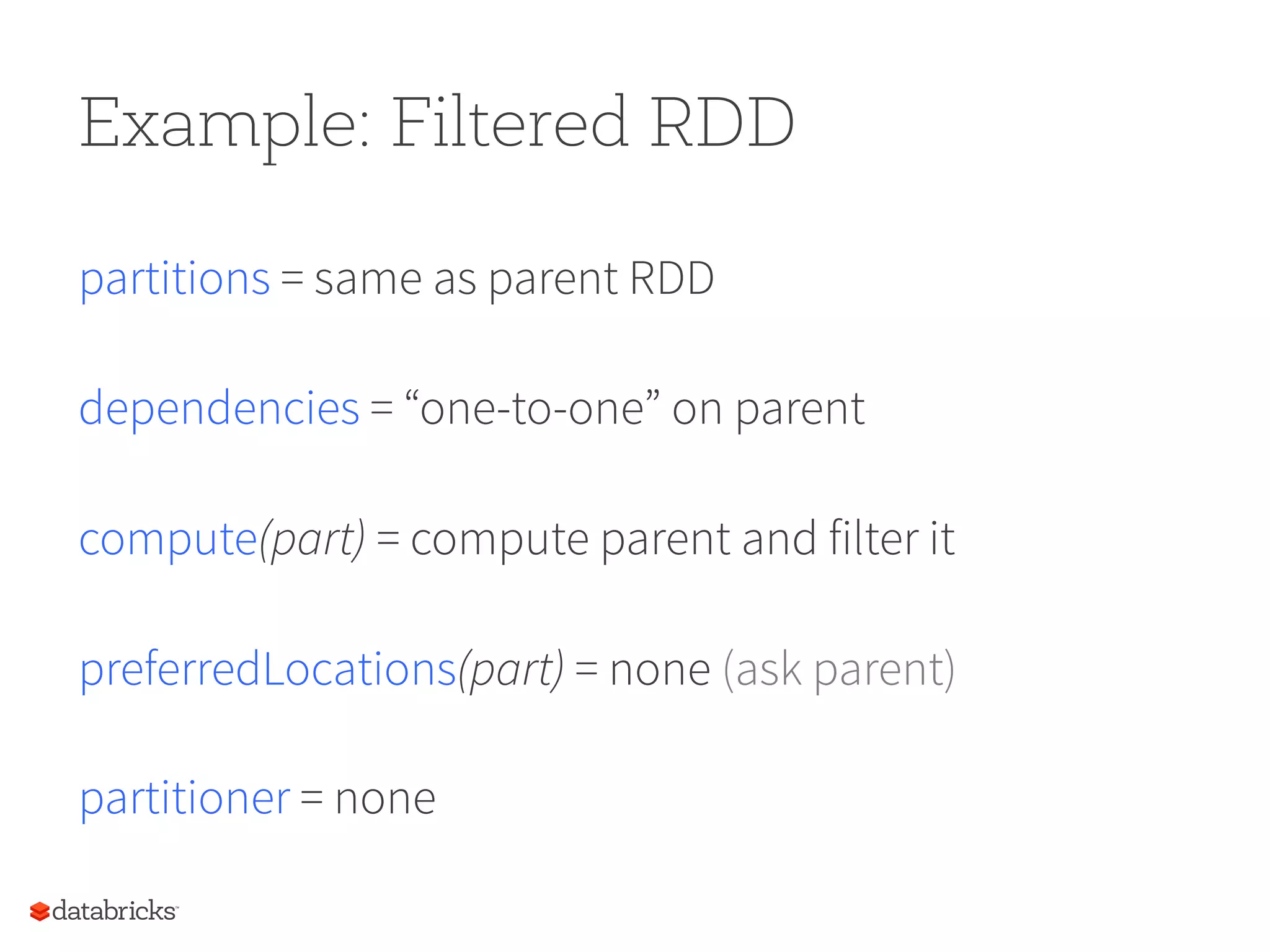 Example: Filtered RDD partitions = same as parent RDD dependencies = “one-to-one” on parent compute(part) = compute parent and filter it preferredLocations(part) = none (ask parent) partitioner = none 