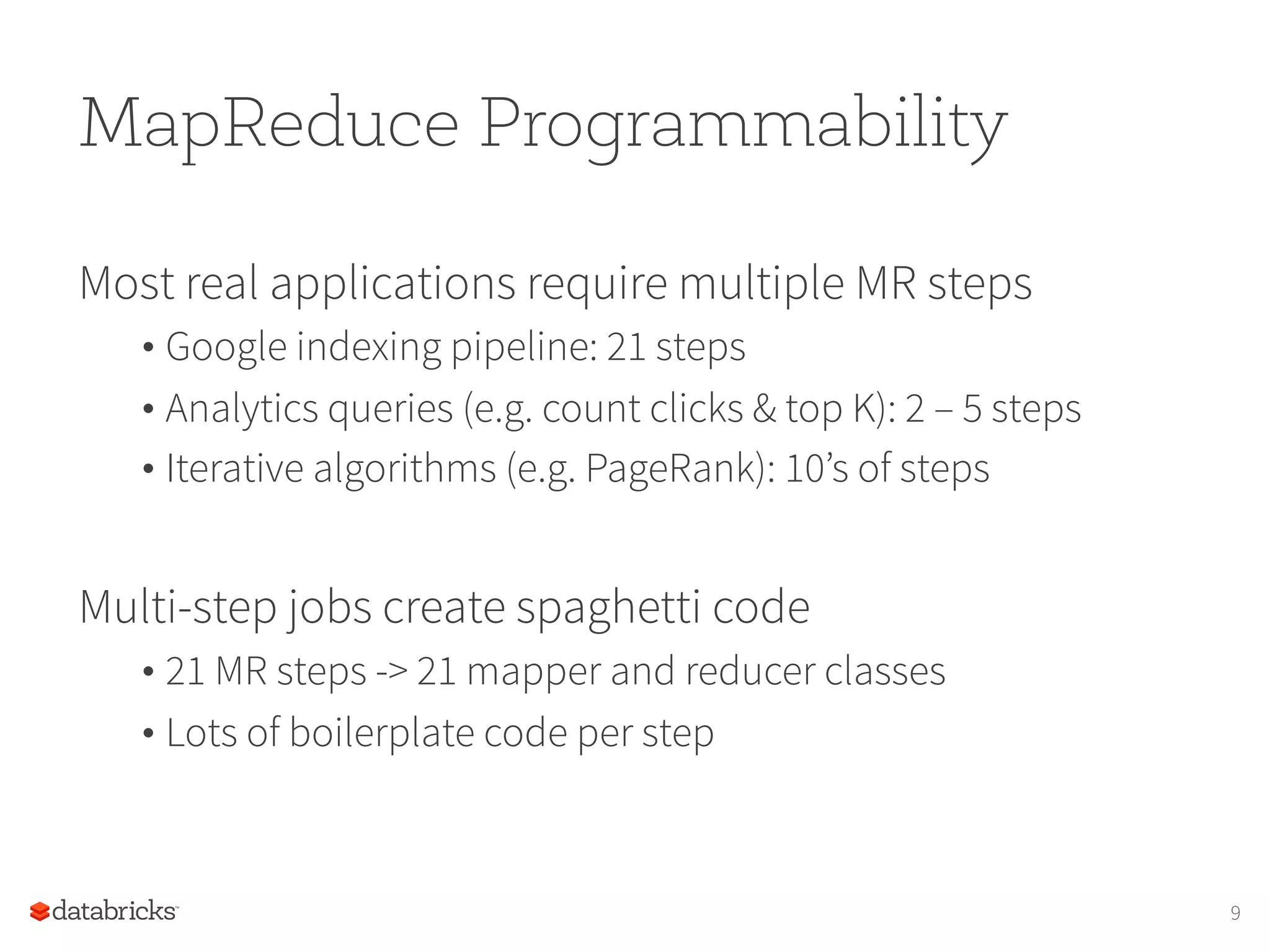MapReduce Programmability Most real applications require multiple MR steps • Google indexing pipeline: 21 steps • Analytics queries (e.g. count clicks & top K): 2 – 5 steps • Iterative algorithms (e.g. PageRank): 10’s of steps Multi-step jobs create spaghetti code • 21 MR steps -> 21 mapper and reducer classes • Lots of boilerplate code per step 9 
