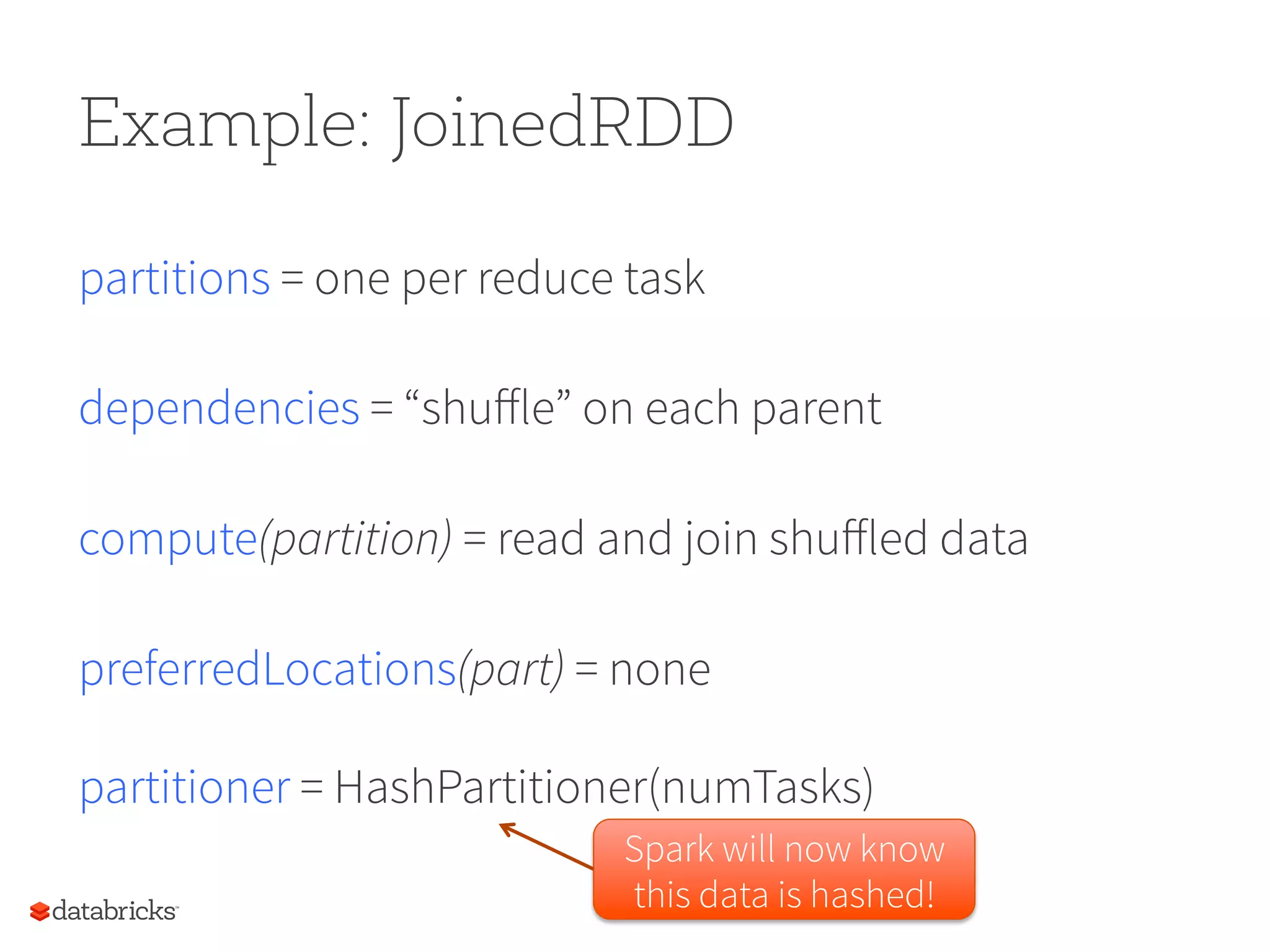 Example: JoinedRDD partitions = one per reduce task dependencies = “shuﬀle” on each parent compute(partition) = read and join shuﬀled data preferredLocations(part) = none partitioner = HashPartitioner(numTasks) Spark will now know this data is hashed! 