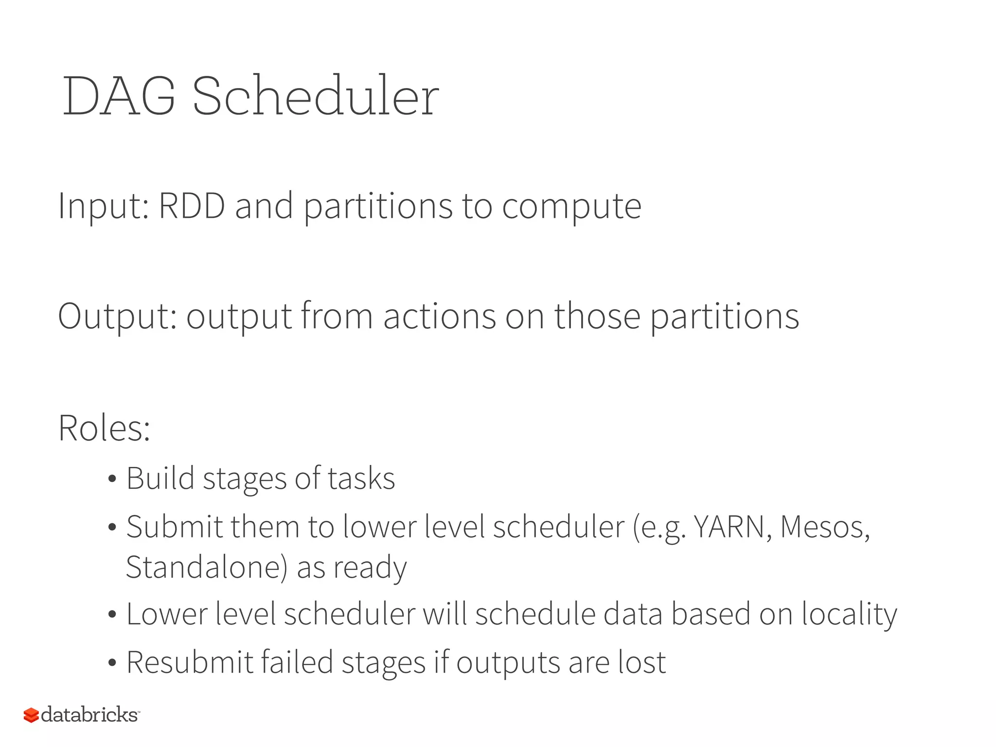 DAG Scheduler Input: RDD and partitions to compute Output: output from actions on those partitions Roles: • Build stages of tasks • Submit them to lower level scheduler (e.g. YARN, Mesos, Standalone) as ready • Lower level scheduler will schedule data based on locality • Resubmit failed stages if outputs are lost 
