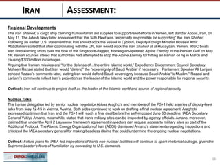 ASSESSMENT:
Regional Developments
The Iran Shahed, a cargo ship carrying humanitarian aid supplies to support relief efforts in Yemen, left Bandar Abbas, Iran, on
May 11. The Artesh Navy later announced that the 34th Fleet was “especially responsible for supporting” the Iran Shahed.
Following an earlier U.S. statement that Iran should dock the vessel in Djibouti, Deputy Foreign Minister Hossein Amir
Abdollahian stated that after coordinating with the UN, Iran would dock the Iran Shahed at al Hudaydah, Yemen. IRGC boats
also fired warning shots over the bow of the Singapore-flagged, Norwegian-operated Alpine Eternity in the Persian Gulf on May
14; Iranian sources stated that authorities had attempted to stop the Alpine Eternity for hitting an Iranian oil rig in March and
causing $300 million in damages.
Arguing that Iranian missiles are “for the defense of…the entire Islamic world,” Expediency Discernment Council Secretary
Mohsen Rezaei stated that Iran would “defend” the “sovereignty of Saudi Arabia” if necessary. Parliament Speaker Ali Larijani
echoed Rezaei’s comments later, stating Iran would defend Saudi sovereignty because Saudi Arabia “is Muslim.” Rezaei and
Larijani’s comments reflect Iran’s projection as the leader of the Islamic world and the power responsible for regional security.
Outlook: Iran will continue to project itself as the leader of the Islamic world and source of regional security.
Nuclear Talks
The Iranian delegation led by senior nuclear negotiator Abbas Araghchi and members of the P5+1 held a series of deputy-level
talks from May 12-15 in Vienna, Austria. Both sides continued to work on drafting a final nuclear agreement. Araghchi
expressed optimism that Iran and the P5+1 will reach a final deal before the self-imposed June 30 deadline. IAEA Secretary
General Yukiya Amano, meanwhile, stated that Iran’s military sites can be inspected by agency officials. Amano, moreover,
claimed that under the April 2 Lausanne framework agreement inspectors can request access to military sites as part of the
Additional Protocol. The Atomic Energy Organization of Iran (AEOI) dismissed Amano’s statements regarding inspections and
criticized the IAEA secretary general for making baseless claims that could undermine the ongoing nuclear negotiations.
Outlook: Future plans for IAEA-led inspections of Iran’s non-nuclear facilities will continue to spark rhetorical outrage, given the
Supreme Leader’s fears of humiliation by conceding to U.S. demands.
11
IRAN
 