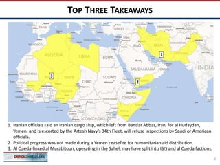 TOP THREE TAKEAWAYS
2
1
3
1. Iranian officials said an Iranian cargo ship, which left from Bandar Abbas, Iran, for al Hudaydah,
Yemen, and is escorted by the Artesh Navy’s 34th Fleet, will refuse inspections by Saudi or American
officials.
2. Political progress was not made during a Yemen ceasefire for humanitarian aid distribution.
3. Al Qaeda-linked al Murabitoun, operating in the Sahel, may have split into ISIS and al Qaeda factions.
2
 
