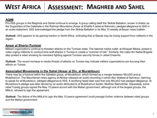 ASSESSMENT:
AQIM
Pro-ISIS groups in the Maghreb and Sahel continue to emerge. A group calling itself the Skikda Battalion, known in Arabic as
the Supporters of the Caliphate in the Rahman Mountains (Ansar al Khalifa fi Jebel al Rahman), pledged allegiance to ISIS in
an audio statement. ISIS acknowledged the pledge from the Skikda Battalion in its May 10 weekly al Bayan news bulletin.
Outlook: ISIS appears to be gaining traction in North Africa, indicating that al Qaeda may be losing support from militants in the
region.
Ansar al Sharia (Tunisia)
Militant organizations continue to threaten attacks on the Tunisian state. The Islamist media outlet, al Afriqiyah Media, posted a
video urging militants to conduct lone-wolf attacks in Tunisia to create a “summer of hell.” Similarly, the Uqba Ibn Nafaa Brigade
also posted a video showing its members fighting against Tunisian security forces in Jebel Chaambi.
Outlook: The recent increase in media threats of attacks on Tunisia may indicate militant organizations are focusing their
efforts on Tunisia.
Associated Movements in the Sahel (Ansar al Din, al Murabitoun)
There may be a fracture within the Sahelian group, al Murabitoun, which formed as a merger between MUJAO and al
Mulathamun. The Mauritanian news agency al Akhbar released an audio recording in which Abu Waleed al Sahraoui, claiming
to speak for al Murabitoun, pledged allegiance to ISIS. A rectifying tweet later said that only MUJAO had pledged allegiance. Al
Murabitoun’s pledge was later denied by an audio attributed to al Mulathamun leader, Mokhtar Belmokhtar. Separately, some
rebel Tuareg groups signed the May 15 peace accord with the Malian government, although one of the largest groups, the
MNLA, refused to sign the agreement.
Outlook: The failure of the MNLA to sign the May 15 peace agreement could presage further violence between rebel groups
and the Malian government.
8
MAGHREB AND SAHELWEST AFRICA
 