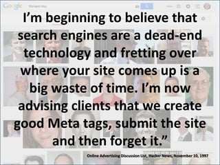 I’m beginning to believe that
search engines are a dead-end
technology and fretting over
where your site comes up is a
big waste of time. I’m now
advising clients that we create
good Meta tags, submit the site
and then forget it.”
Online Advertising Discussion List, Hacker News, November 10, 1997
 