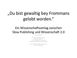 „Du bist gewaltig bey Frommans
gelobt worden.“
Ein Wissenschaftsverlag zwischen
Slow Publishing und Wissenschaft 2.0
Holger Epp, Lektor
frommann-holzboog Verlag e.K.
König-Karl-Straße 27
70372 Stuttgart (Bad Cannstatt)
E-Mail: lektorat@frommann-holzboog.de
privater Blog: zeilentiger.wordpress.com
Twitter: @zeilentiger
 
