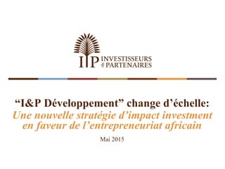 “I&P Développement” change d’échelle:
Une nouvelle stratégie d’impact investment
en faveur de l’entrepreneuriat africain
Mai 2015
 