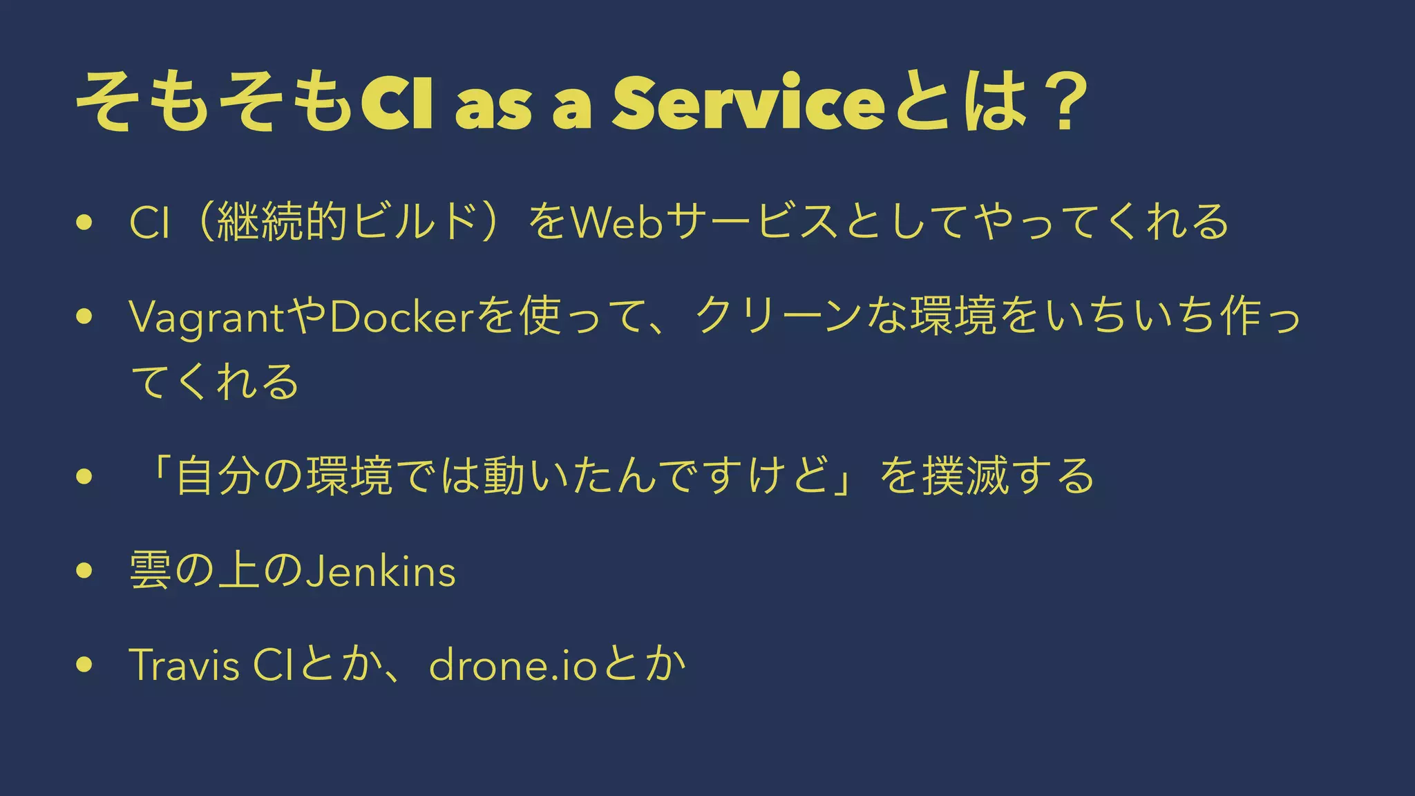 そもそもCI as a Serviceとは？
• CI（継続的ビルド）をWebサービスとしてやってくれる
• VagrantやDockerを使って、クリーンな環境をいちいち作っ
てくれる
• 「自分の環境では動いたんですけど」を撲滅する
• 雲の上のJenkins
• Travis CIとか、drone.ioとか
 