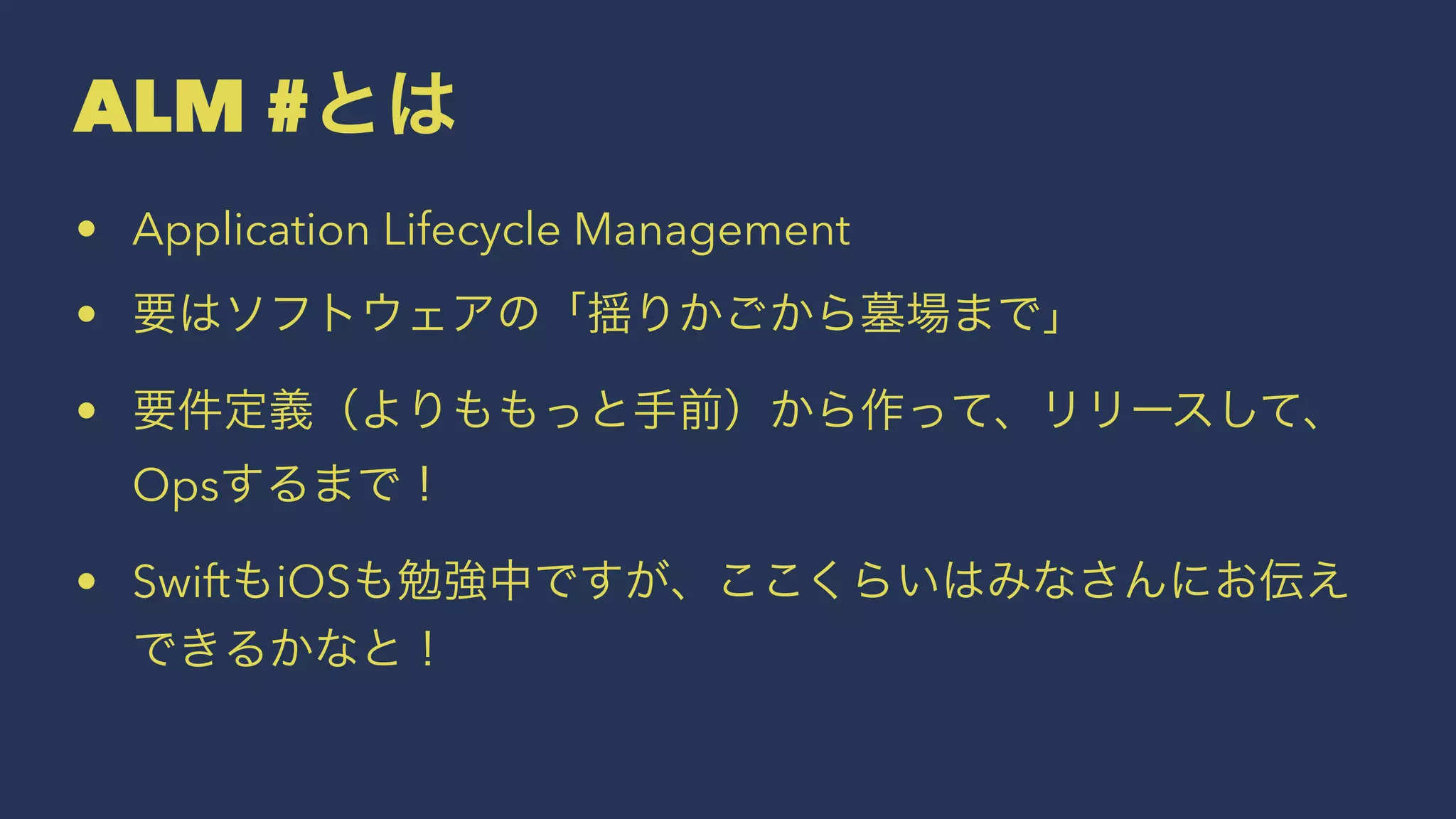 ALM #とは
• Application Lifecycle Management
• 要はソフトウェアの「揺りかごから墓場まで」
• 要件定義（よりももっと手前）から作って、リリースして、
Opsするまで！
• SwiftもiOSも勉強中ですが、ここくらいはみなさんにお伝え
できるかなと！
 
