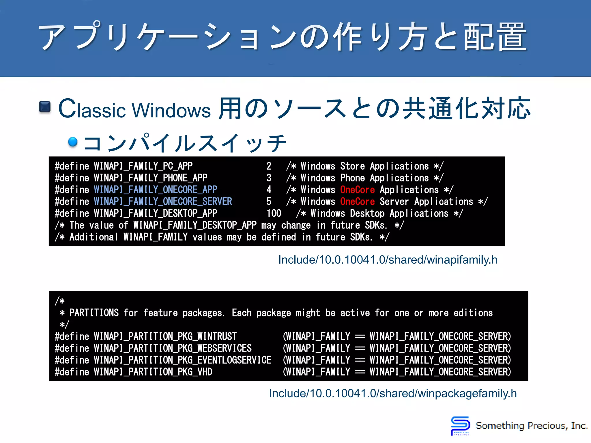 Classic Windows 用のソースとの共通化対応
コンパイルスイッチ
#define WINAPI_FAMILY_PC_APP 2 /* Windows Store Applications */
#define WINAPI_FAMILY_PHONE_APP 3 /* Windows Phone Applications */
#define WINAPI_FAMILY_ONECORE_APP 4 /* Windows OneCore Applications */
#define WINAPI_FAMILY_ONECORE_SERVER 5 /* Windows OneCore Server Applications */
#define WINAPI_FAMILY_DESKTOP_APP 100 /* Windows Desktop Applications */
/* The value of WINAPI_FAMILY_DESKTOP_APP may change in future SDKs. */
/* Additional WINAPI_FAMILY values may be defined in future SDKs. */
Include/10.0.10041.0/shared/winapifamily.h
/*
* PARTITIONS for feature packages. Each package might be active for one or more editions
*/
#define WINAPI_PARTITION_PKG_WINTRUST (WINAPI_FAMILY == WINAPI_FAMILY_ONECORE_SERVER)
#define WINAPI_PARTITION_PKG_WEBSERVICES (WINAPI_FAMILY == WINAPI_FAMILY_ONECORE_SERVER)
#define WINAPI_PARTITION_PKG_EVENTLOGSERVICE (WINAPI_FAMILY == WINAPI_FAMILY_ONECORE_SERVER)
#define WINAPI_PARTITION_PKG_VHD (WINAPI_FAMILY == WINAPI_FAMILY_ONECORE_SERVER)
Include/10.0.10041.0/shared/winpackagefamily.h
 