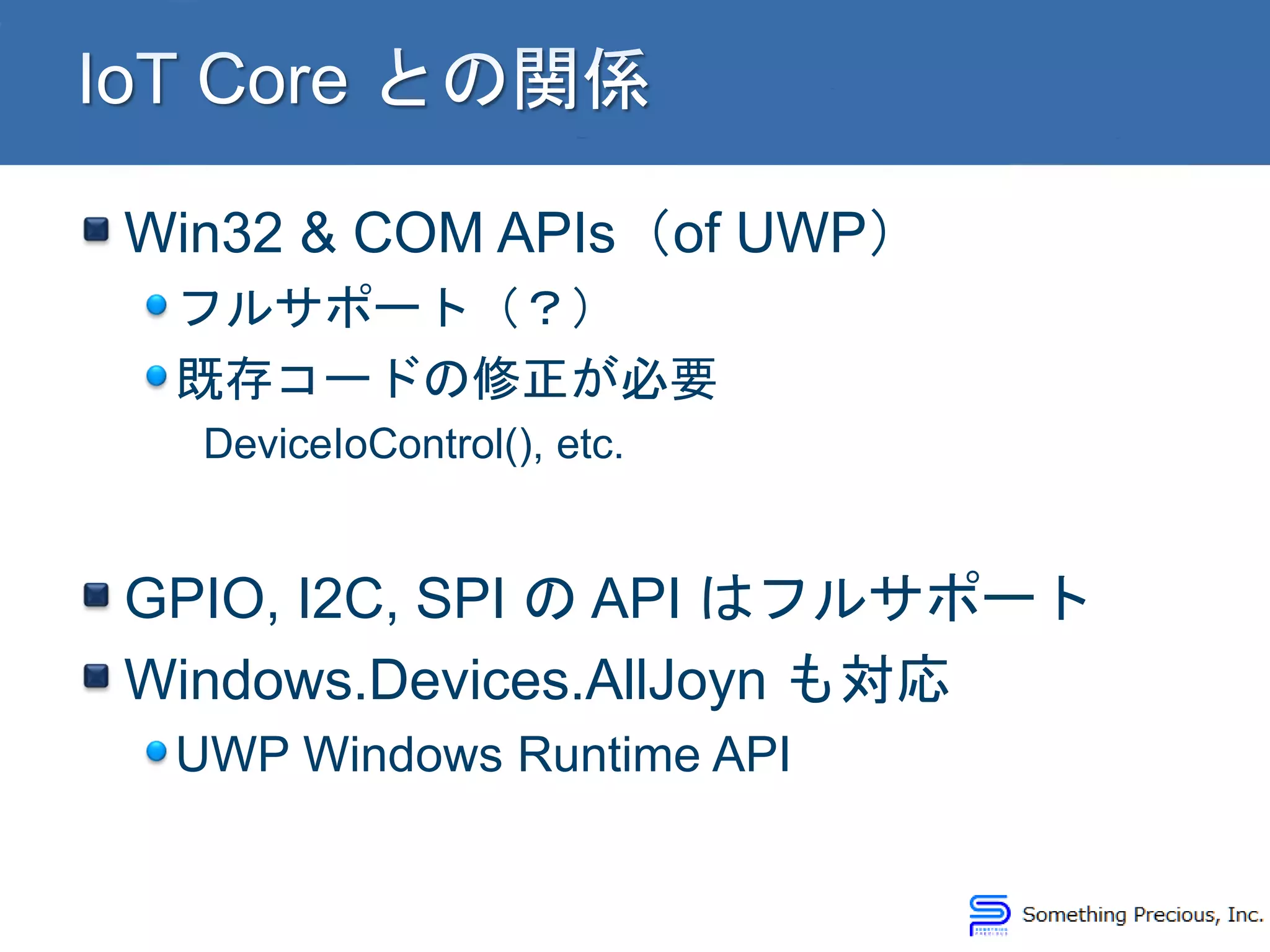 Win32 & COM APIs（of UWP）
フルサポート（？）
既存コードの修正が必要
DeviceIoControl(), etc.
GPIO, I2C, SPI の API はフルサポート
Windows.Devices.AllJoyn も対応
UWP Windows Runtime API
 