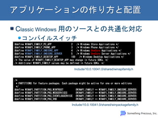 Classic Windows äΥ`Ȥιͨ
ѥ륹å
#define WINAPI_FAMILY_PC_APP 2 /* Windows Store Applications */
#define WINAPI_FAMILY_PHONE_APP 3 /* Windows Phone Applications */
#define WINAPI_FAMILY_ONECORE_APP 4 /* Windows OneCore Applications */
#define WINAPI_FAMILY_ONECORE_SERVER 5 /* Windows OneCore Server Applications */
#define WINAPI_FAMILY_DESKTOP_APP 100 /* Windows Desktop Applications */
/* The value of WINAPI_FAMILY_DESKTOP_APP may change in future SDKs. */
/* Additional WINAPI_FAMILY values may be defined in future SDKs. */
Include/10.0.10041.0/shared/winapifamily.h
/*
* PARTITIONS for feature packages. Each package might be active for one or more editions
*/
#define WINAPI_PARTITION_PKG_WINTRUST (WINAPI_FAMILY == WINAPI_FAMILY_ONECORE_SERVER)
#define WINAPI_PARTITION_PKG_WEBSERVICES (WINAPI_FAMILY == WINAPI_FAMILY_ONECORE_SERVER)
#define WINAPI_PARTITION_PKG_EVENTLOGSERVICE (WINAPI_FAMILY == WINAPI_FAMILY_ONECORE_SERVER)
#define WINAPI_PARTITION_PKG_VHD (WINAPI_FAMILY == WINAPI_FAMILY_ONECORE_SERVER)
Include/10.0.10041.0/shared/winpackagefamily.h
 