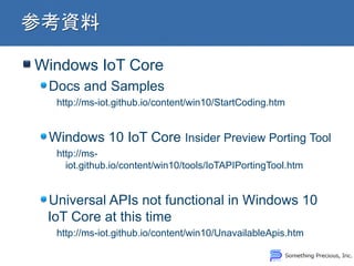 Windows IoT Core
Docs and Samples
http://ms-iot.github.io/content/win10/StartCoding.htm
Windows 10 IoT Core Insider Preview Porting Tool
http://ms-
iot.github.io/content/win10/tools/IoTAPIPortingTool.htm
Universal APIs not functional in Windows 10
IoT Core at this time
http://ms-iot.github.io/content/win10/UnavailableApis.htm
 