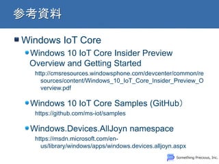 Windows IoT Core
Windows 10 IoT Core Insider Preview
Overview and Getting Started
http://cmsresources.windowsphone.com/devcenter/common/re
sources/content/Windows_10_IoT_Core_Insider_Preview_O
verview.pdf
Windows 10 IoT Core Samples (GitHub
https://github.com/ms-iot/samples
Windows.Devices.AllJoyn namespace
https://msdn.microsoft.com/en-
us/library/windows/apps/windows.devices.alljoyn.aspx
 