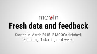 Fresh data and feedback
Started in March 2015. 2 MOOCs finished.
3 running. 1 starting next week.
 