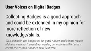 User Voices on Digital Badges
Collecting Badges is a good approach
and could be extended in my opinion for
more reflection of new
knowledge/skills.
“Das sammeln von Badges ist ein guter Ansatz, und könnte meiner
Meinung nach noch ausgebaut werden, um noch detaillierter das
erworbene Wissen / Können zu reflektieren.”
 