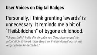 User Voices on Digital Badges
Personally, I think granting ‘awards’ is
unnecessary. It reminds me a bit of
“Fleißbildchen” of bygone childhood.
“Ich persönlich halte die Vergabe von ‘Auszeichnungen’ für
entbehrlich. Erinnert mich etwas an ‘Fleißbildchen’ aus längst
vergangenen Kinderzeiten.”
 
