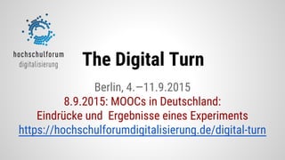 Berlin, 4.—11.9.2015
8.9.2015: MOOCs in Deutschland:
Eindrücke und Ergebnisse eines Experiments
https://hochschulforumdigitalisierung.de/digital-turn
The Digital Turn
 