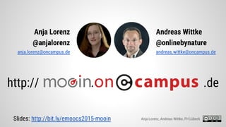 Anja Lorenz
@anjalorenz
anja.lorenz@oncampus.de
http:// . .de
Andreas Wittke
@onlinebynature
andreas.wittke@oncampus.de
Anja Lorenz, Andreas Wittke, FH LübeckSlides: http://bit.ly/emoocs2015-mooin
 
