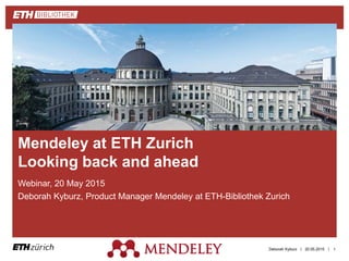 ||
Webinar, 20 May 2015
Deborah Kyburz, Product Manager Mendeley at ETH-Bibliothek Zurich
20.05.2015Deborah Kyburz 1
Mendeley at ETH Zurich
Looking back and ahead
 