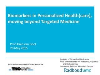 Biomarkers in Personalized Health(care),
moving beyond Targeted Medicine
Professor of Personalized Healthcare
Head Radboud Center for Proteomics, Glycomics
and Metabolomics
Coordinator Radboud Technology Centers
Head Biomarkers in Personalized Healthcare
Prof Alain van Gool
20 May 2015
 