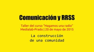 Comunicación y RRSS
Taller del curso “Hagamos una radio”
Medialab-Prado | 20 de mayo de 2015
La construcción
de una comunidad
 