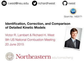 .edu/comocheng
Victor R. Lambert & Richard H. West
9th US National Combustion Meeting
20 June 2015
1
r.west@neu.edu richardhwest rwest
Identiﬁcation, Correction, and Comparison 
of Detailed Kinetic Models
Grant No. 1403171
 
