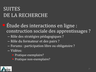 SUITES
DE LA RECHERCHE
• Étude des interactions en ligne :
construction sociale des apprentissages ?
– Rôle des stratégies pédagogiques ?
– Rôle du formateur et des pairs ?
– Forums : participation libre ou obligatoire ?
– Vidéos:
• Pratique exemplaire?
• Pratique non-exemplaire?
27
 