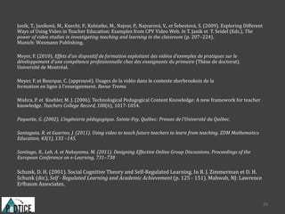 Janík, T., Janíková, M., Knecht, P., Kubiatko, M., Najvar, P., Najvarová, V., et Šebestová, S. (2009). Exploring Different
Ways of Using Video in Teacher Education: Examples from CPV Video Web. In T. Janík et T. Seidel (Eds.), The
power of video studies in investigating teaching and learning in the classroom (p. 207–224).
Munich: Waxmann Publishing.
Meyer, F. (2010). Effets d’un dispositif de formation exploitant des vidéos d’exemples de pratiques sur le
développement d’une compétence professionnelle chez des enseignants du primaire (Thèse de doctorat).
Université de Montréal.
Meyer, F. et Bourque, C. (approuvé). Usages de la vidéo dans le contexte sherbrookois de la
formation en ligne à l’enseignement. Revue Trema.
Mishra, P. et Koehler, M. J. (2006). Technological Pedagogical Content Knowledge: A new framework for teacher
knowledge. Teachers College Record, 108(6), 1017-1054.
Paquette, G. (2002). L’ingénierie pédagogique. Sainte-Foy, Québec: Presses de l’Université du Québec.
Santagata, R. et Guarino, J. (2011). Using video to teach future teachers to learn from teaching. ZDM Mathematics
Education, 43(1), 133 –145.
Santiago, R., Leh, A. et Nakayama, M. (2011). Designing Effective Online Group Discussions. Proceedings of the
European Conference on e-Learning, 731–738
Schunk, D. H. (2001). Social Cognitive Theory and Self-Regulated Learning. In B. J. Zimmerman et D. H.
Schunk (dir.), Self - Regulated Learning and Academic Achievement (p. 125 - 151). Mahwah, NJ: Lawrence
Erlbaum Associates.
30
 
