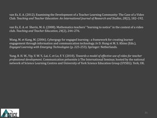 van Es, E. A. (2012). Examining the Development of a Teacher Learning Community: The Case of a Video
Club. Teaching and Teacher Education: An International Journal of Research and Studies, 28(2), 182–192.
van Es, E. A. et Sherin, M. G. (2008). Mathematics teachers’ “learning to notice” in the context of a video
club. Teaching and Teacher Education, 24(2), 244–276.
Wang, M. et Kang, M. (2006). Cybergogy for engaged learning : a framework for creating learner
engagement through information and communication technology. In D. Hung et M. S. Khine (Eds.),
Engaged Learning with Emerging Technologies (p. 225-253). Springer: Netherlands.
Yung, B. H. W., Yip, V. W. Y., Lai, C. et Lo, F. Y. (2010). Towards a model of effective use of video for teacher
professional development. Communication présentée à The International Seminar, hosted by the national
network of Science Learning Centres and University of York Science Education Group (UYSEG). York, UK.
31
 