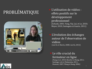 PROBLÉMATIQUE
Le rôle crucial du
formateur en ligne
(Yung et al., 2010; Beacher et Kung, 2011;
Santiago, Leh et Nakayama, 2011;
Dumont, 2007; Wang et Kang, 2006)
L’évolution des échanges
autour de l’observation de
vidéos
(van Es et Sherin, 2008; van Es, 2012)
L’utilisation de vidéos :
effets positifs sur le
développement
professionnel
(Schunk, 2001; Yung, Yip, Lai, et Lo, 2010;
Meyer, 2010; Santagata et Guario, 2011)
4
 