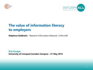 1
The value of information literacy
to employers
Stéphane Goldstein – Research Information Network / InformAll
SLA Europe
University of Liverpool (London Campus) – 21 May 2015
 