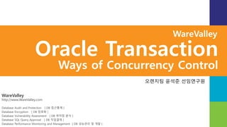 WareValley
http://www.WareValley.com
Database Audit and Protection [ DB 접근통제 ]
Database Encryption [ DB 암호화 ]
Database Vulnerability Assessment [ DB 취약점 분석 ]
Database SQL Query Approval [ DB 작업결재 ]
Database Performance Monitoring and Management [ DB 성능관리 및 개발 ]
WareValley
Oracle Transaction
Ways of Concurrency Control
오렌지팀 윤석준 선임연구원
 