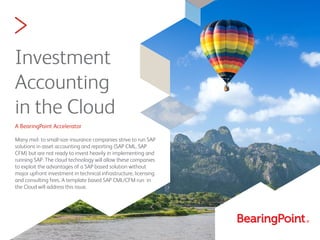 >
Investment
Accounting
in the Cloud
A BearingPoint Accelerator
Many mid- to small-size insurance companies strive to run SAP
solutions in asset accounting and reporting (SAP CML, SAP
CFM) but are not ready to invest heavily in implementing and
running SAP. The cloud technology will allow these companies
to exploit the advantages of a SAP based solution without
major upfront investment in technical infrastructure, licensing
and consulting fees. A template based SAP CML/CFM run in
the Cloud will address this issue.
 