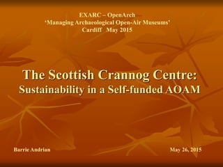 The Scottish Crannog Centre:
Sustainability in a Self-funded AOAM
EXARC – OpenArch
‘Managing Archaeological Open-Air Museums’
Cardiff May 2015
Barrie Andrian May 26, 2015
 