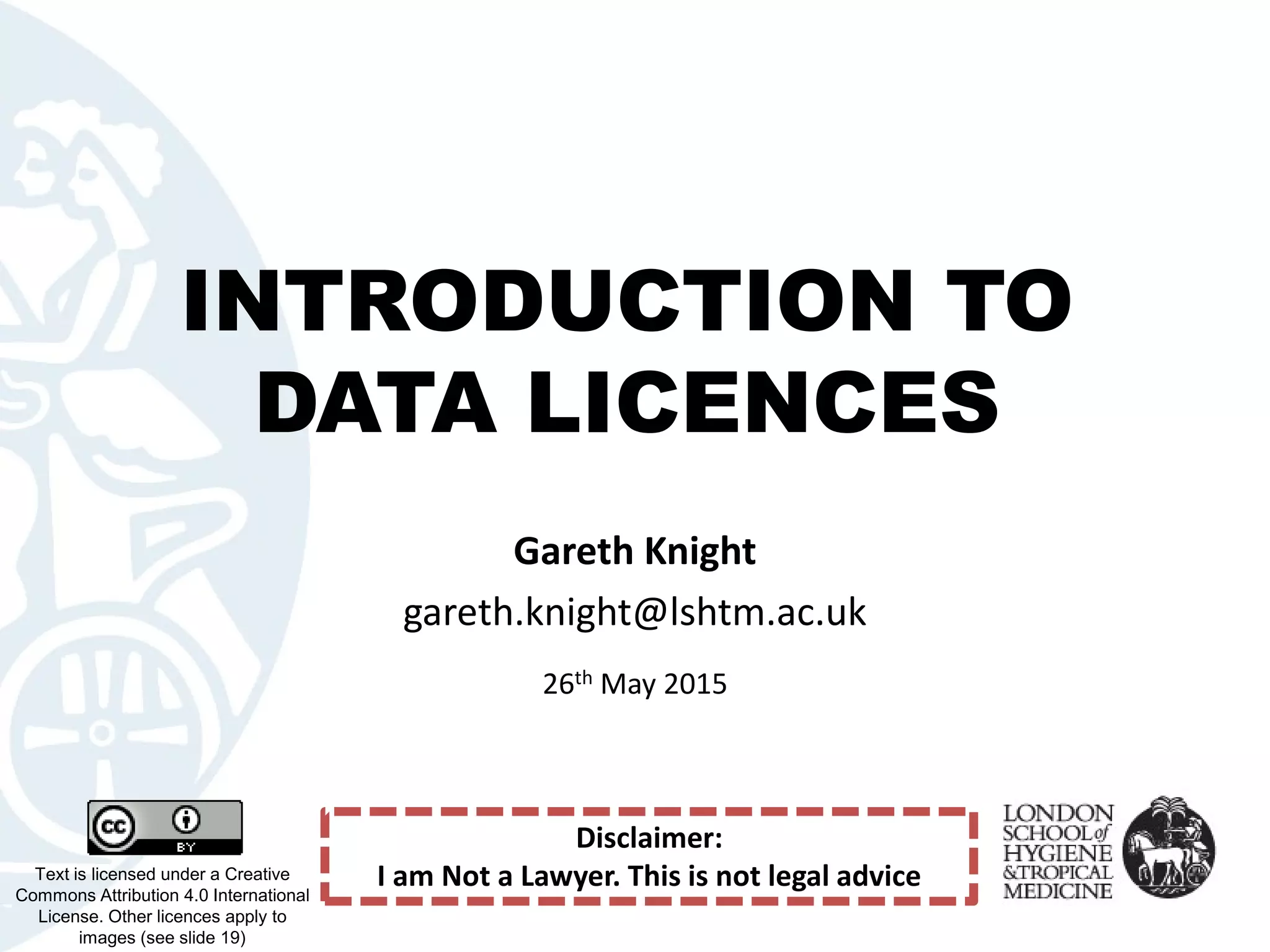 INTRODUCTION TO
DATA LICENCES
Text is licensed under a Creative
Commons Attribution 4.0 International
License. Other licences apply to
images (see slide 19)
Gareth Knight
gareth.knight@lshtm.ac.uk
26th May 2015
Disclaimer:
I am Not a Lawyer. This is not legal advice
 