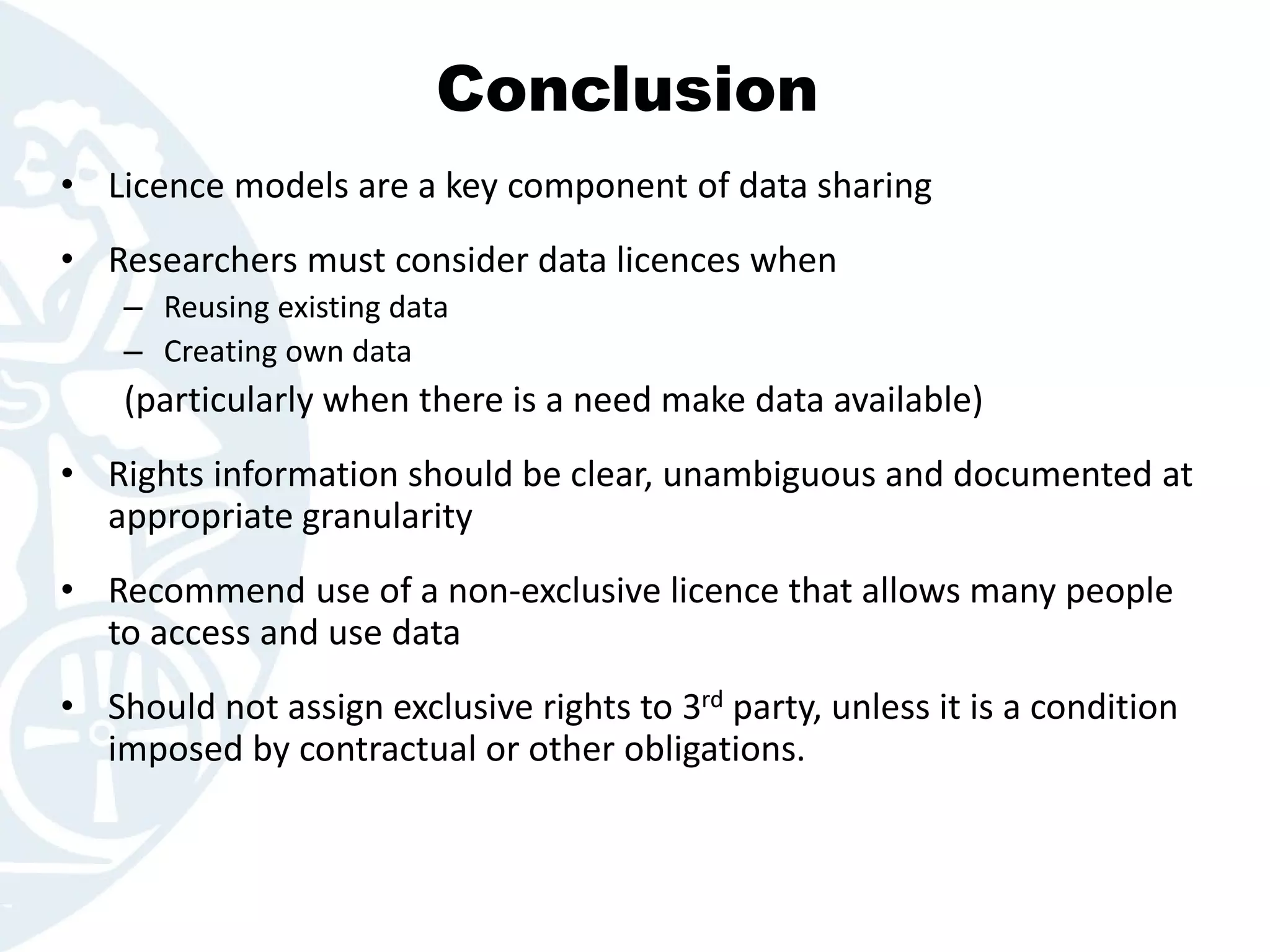 Conclusion
• Licence models are a key component of data sharing
• Researchers must consider data licences when
– Reusing existing data
– Creating own data
(particularly when there is a need make data available)
• Rights information should be clear, unambiguous and documented at
appropriate granularity
• Recommend use of a non-exclusive licence that allows many people
to access and use data
• Should not assign exclusive rights to 3rd party, unless it is a condition
imposed by contractual or other obligations.
 