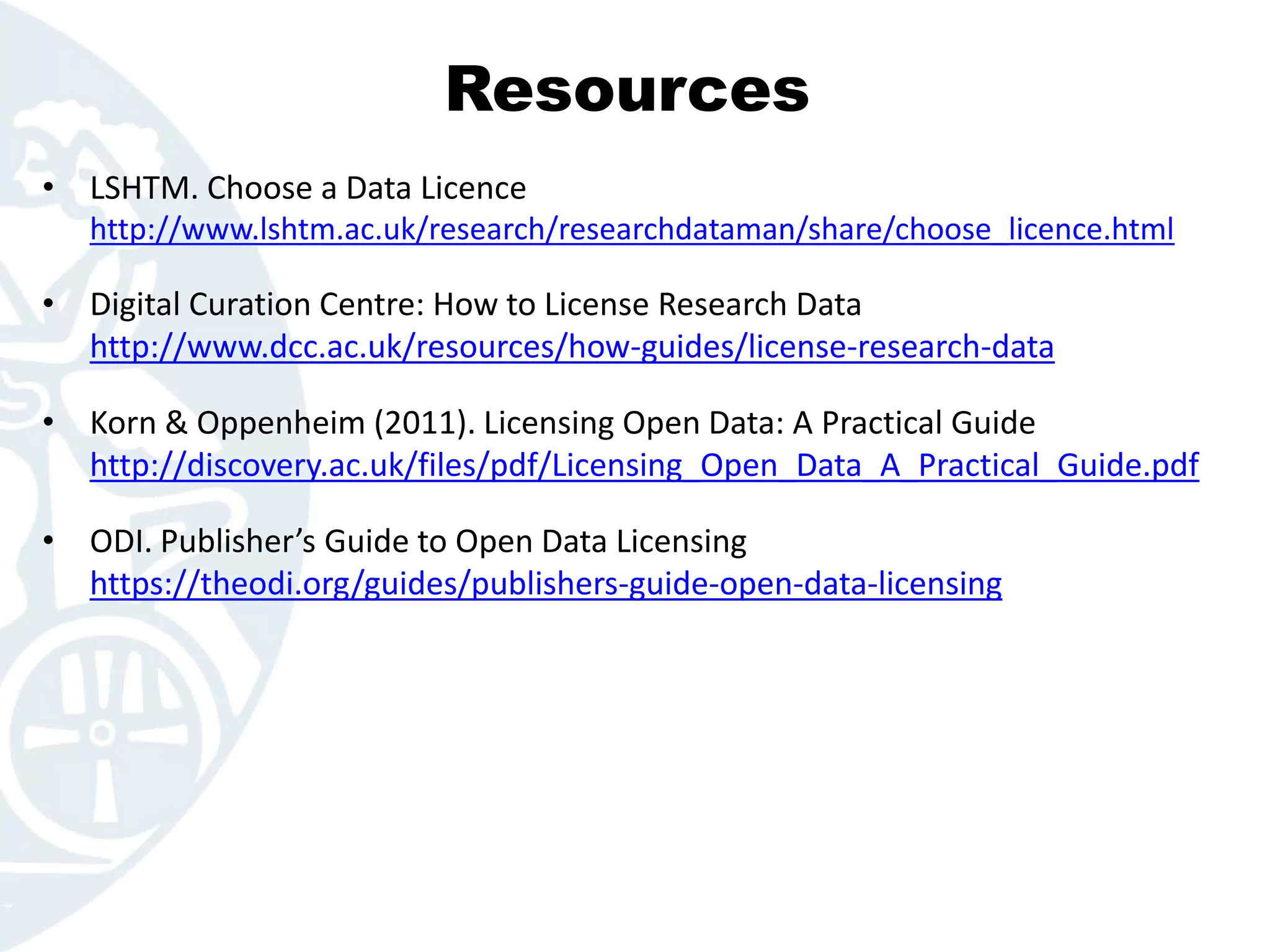 Resources
• LSHTM. Choose a Data Licence
http://www.lshtm.ac.uk/research/researchdataman/share/choose_licence.html
• Digital Curation Centre: How to License Research Data
http://www.dcc.ac.uk/resources/how-guides/license-research-data
• Korn & Oppenheim (2011). Licensing Open Data: A Practical Guide
http://discovery.ac.uk/files/pdf/Licensing_Open_Data_A_Practical_Guide.pdf
• ODI. Publisher’s Guide to Open Data Licensing
https://theodi.org/guides/publishers-guide-open-data-licensing
 