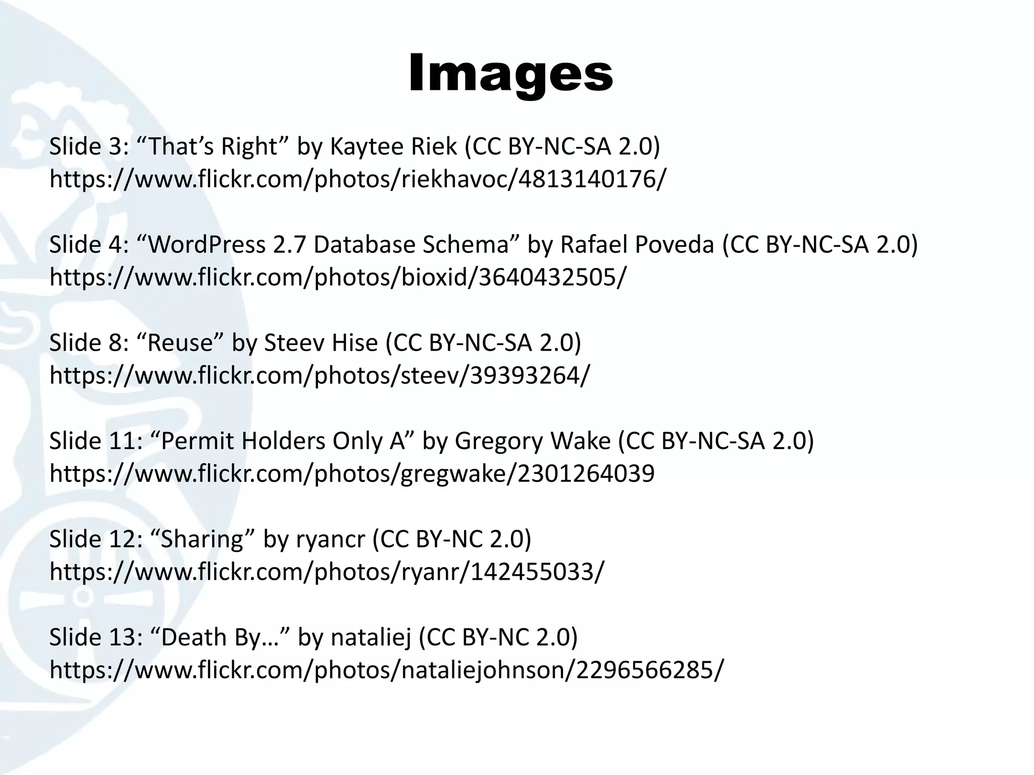 Images
Slide 3: “That’s Right” by Kaytee Riek (CC BY-NC-SA 2.0)
https://www.flickr.com/photos/riekhavoc/4813140176/
Slide 4: “WordPress 2.7 Database Schema” by Rafael Poveda (CC BY-NC-SA 2.0)
https://www.flickr.com/photos/bioxid/3640432505/
Slide 8: “Reuse” by Steev Hise (CC BY-NC-SA 2.0)
https://www.flickr.com/photos/steev/39393264/
Slide 11: “Permit Holders Only A” by Gregory Wake (CC BY-NC-SA 2.0)
https://www.flickr.com/photos/gregwake/2301264039
Slide 12: “Sharing” by ryancr (CC BY-NC 2.0)
https://www.flickr.com/photos/ryanr/142455033/
Slide 13: “Death By…” by nataliej (CC BY-NC 2.0)
https://www.flickr.com/photos/nataliejohnson/2296566285/
 